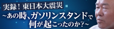 実録！東日本大震災～あの時、ガソリンスタンドで何が起こったのか？～